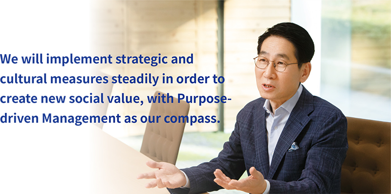 We will implement strategic and cultural measures steadily in order to create new social value, with Purpose-driven Management as our compass.