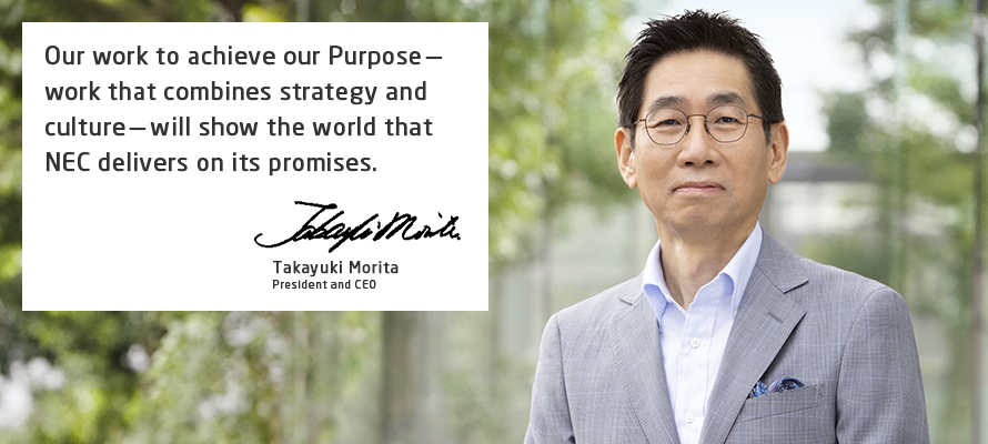 Our work to achieve our Purpose—work that combines strategy and culture—will show the world that NEC delivers on its promises. Takayuki Morita President and CEO